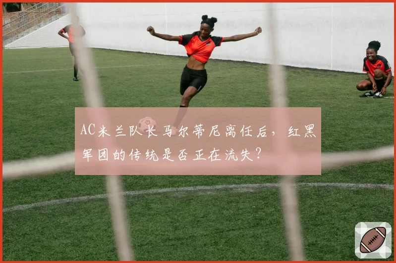 AC米兰队长马尔蒂尼离任后，红黑军团的传统是否正在流失？