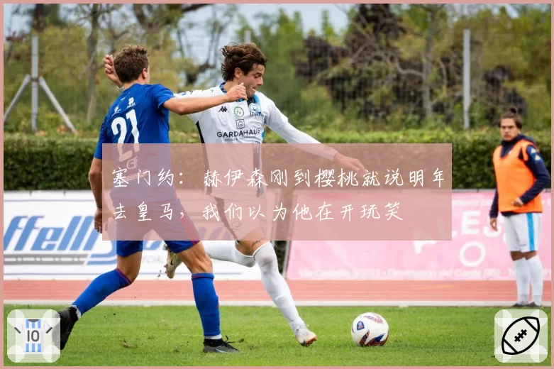 塞门约：赫伊森刚到樱桃就说明年去皇马，我们以为他在开玩笑