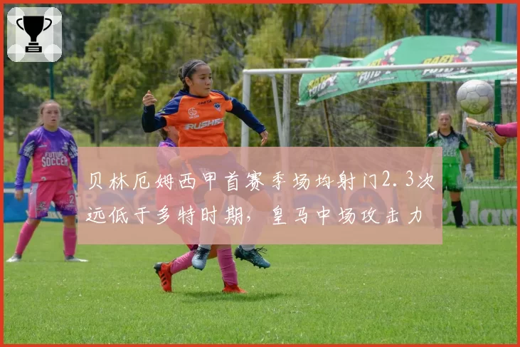 贝林厄姆西甲首赛季场均射门2.3次远低于多特时期，皇马中场攻击力受限引担忧
