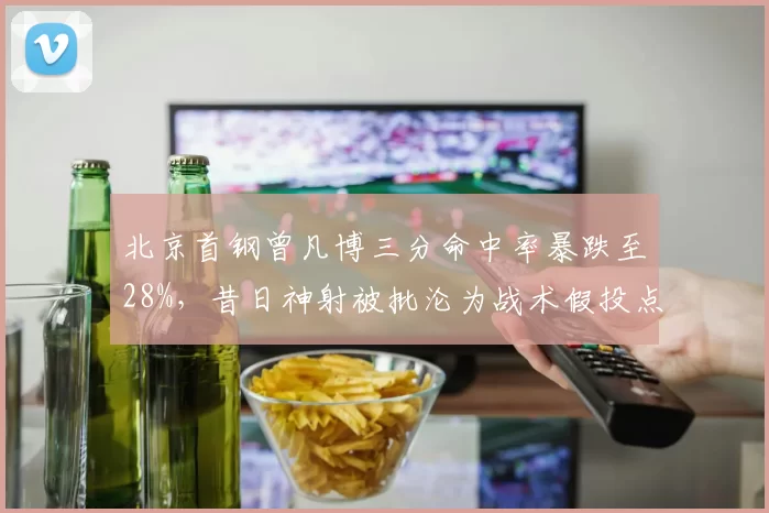 北京首钢曾凡博三分命中率暴跌至28%，昔日神射被批沦为战术假投点