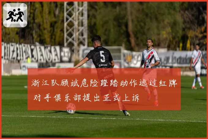 浙江队顾斌危险蹬踏动作逃过红牌 对手俱乐部提出正式上诉