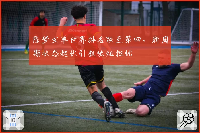 陈梦女单世界排名跌至第四，新周期状态起伏引教练组担忧