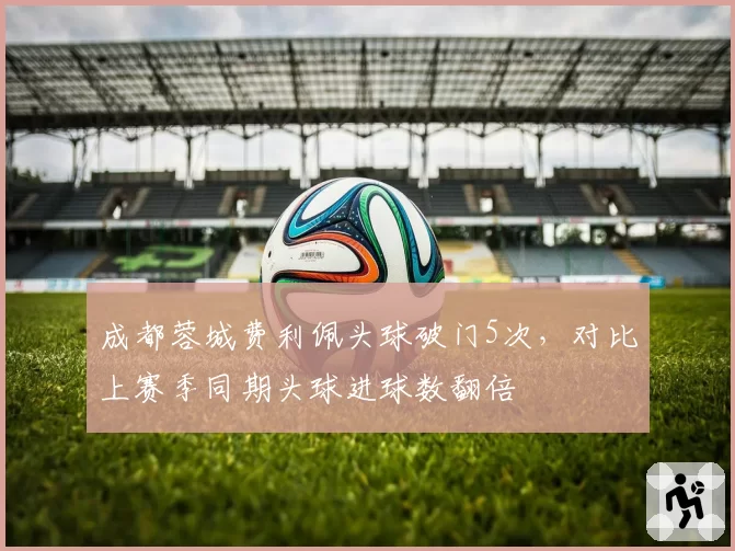 成都蓉城费利佩头球破门5次，对比上赛季同期头球进球数翻倍