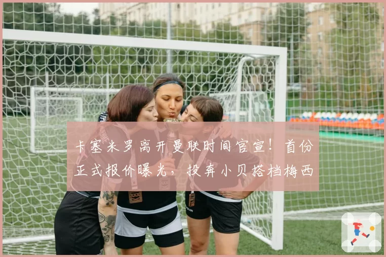 卡塞米罗离开曼联时间官宣！首份正式报价曝光，投奔小贝搭档梅西