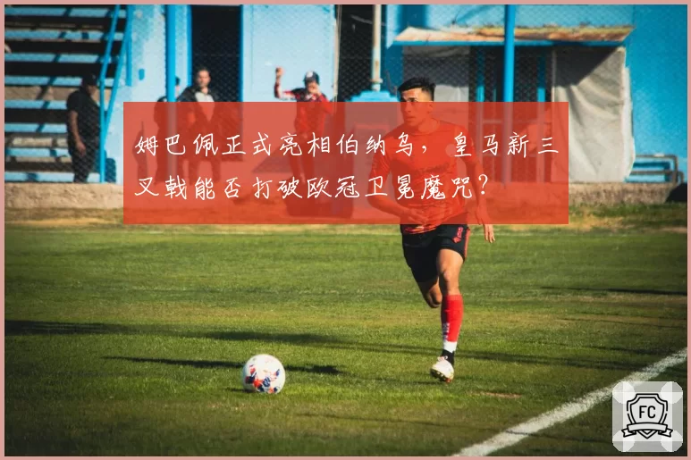 姆巴佩正式亮相伯纳乌，皇马新三叉戟能否打破欧冠卫冕魔咒？