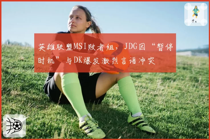 英雄联盟MSI败者组，JDG因“暂停时机”与DK爆发激烈言语冲突