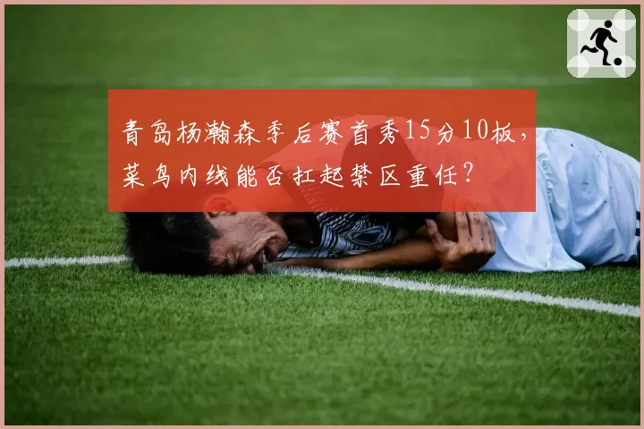 青岛杨瀚森季后赛首秀15分10板，菜鸟内线能否扛起禁区重任？