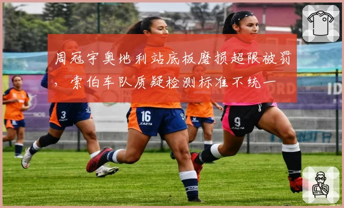 周冠宇奥地利站底板磨损超限被罚，索伯车队质疑检测标准不统一