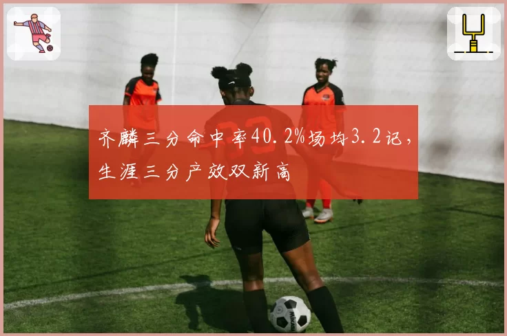 齐麟三分命中率40.2%场均3.2记，生涯三分产效双新高