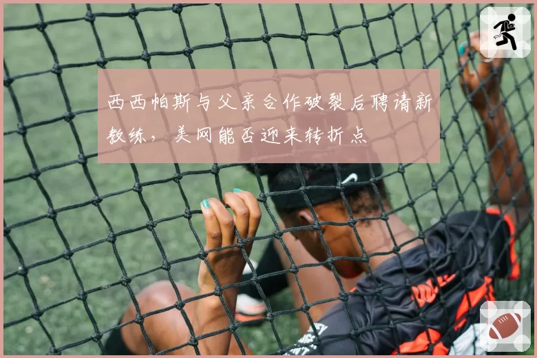 西西帕斯与父亲合作破裂后聘请新教练，美网能否迎来转折点