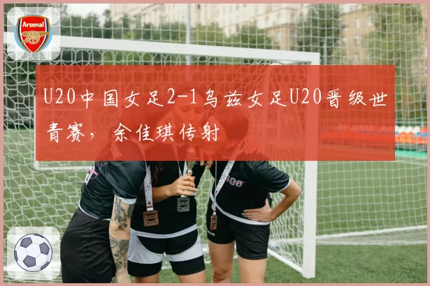 U20中国女足2-1乌兹女足U20晋级世青赛，余佳琪传射