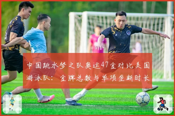 中国跳水梦之队奥运47金对比美国游泳队：金牌总数与单项垄断时长差异