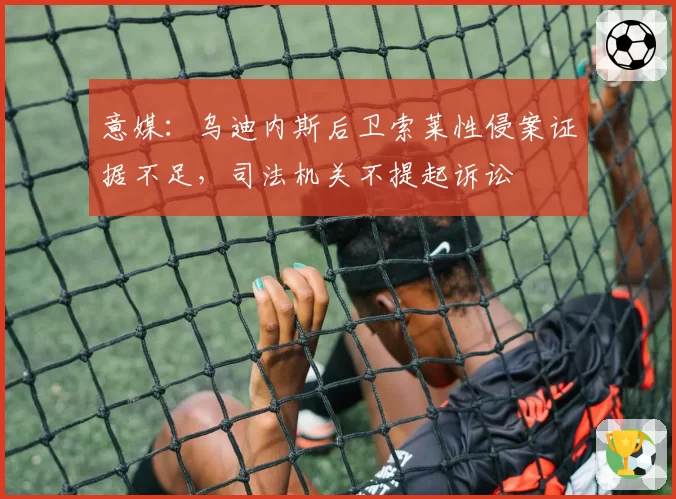 意媒：乌迪内斯后卫索莱性侵案证据不足，司法机关不提起诉讼