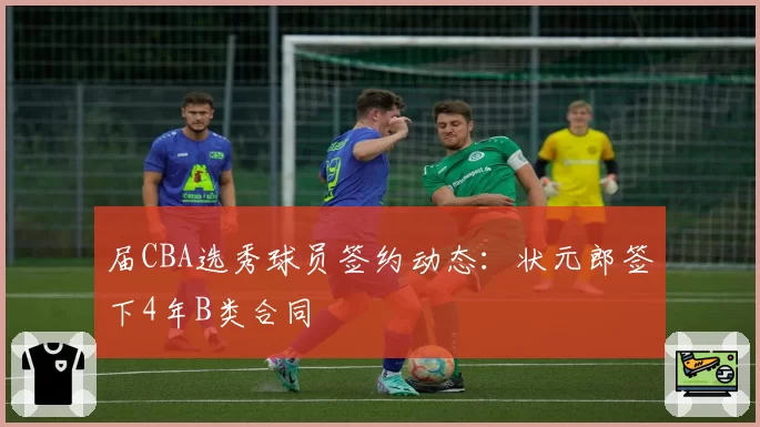 届CBA选秀球员签约动态：状元郎签下4年B类合同