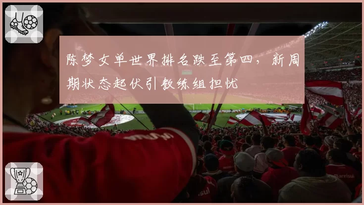 陈梦女单世界排名跌至第四，新周期状态起伏引教练组担忧