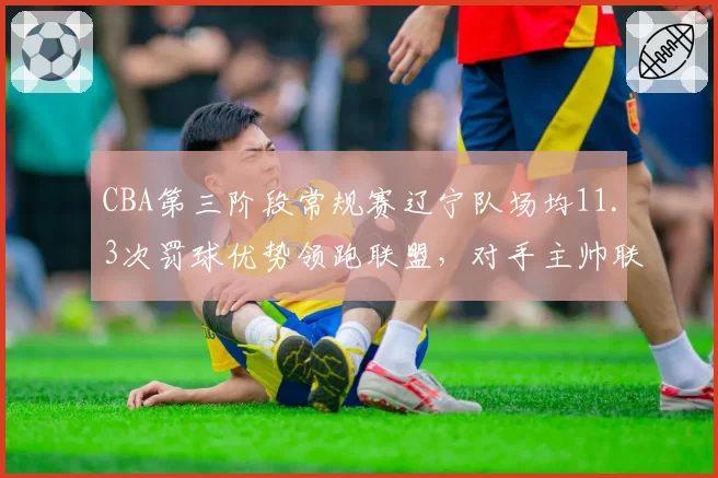 CBA第三阶段常规赛辽宁队场均11.3次罚球优势领跑联盟，对手主帅联名质疑判罚尺度
