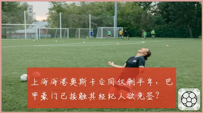 上海海港奥斯卡合同仅剩半年，巴甲豪门已接触其经纪人欲免签？