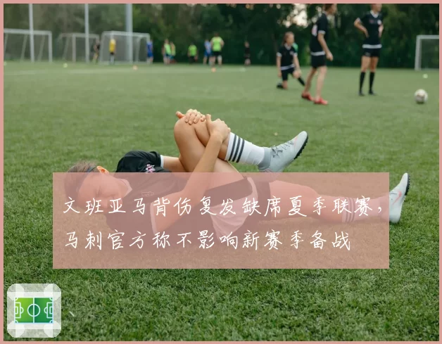 文班亚马背伤复发缺席夏季联赛，马刺官方称不影响新赛季备战