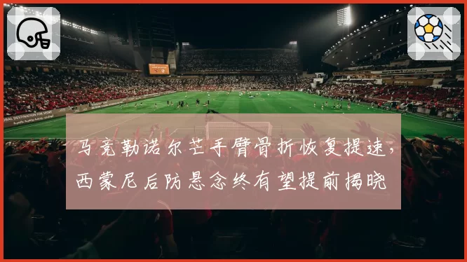 马竞勒诺尔芒手臂骨折恢复提速,西蒙尼后防悬念终有望提前揭晓