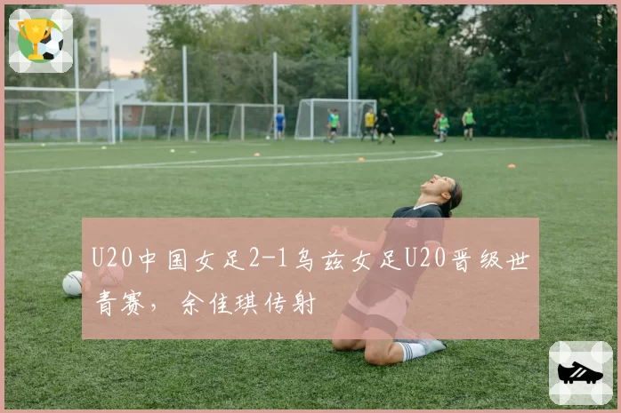 U20中国女足2-1乌兹女足U20晋级世青赛,余佳琪传射