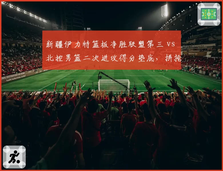 新疆伊力特篮板净胜联盟第三 vs 北控男篮二次进攻得分垫底,拼抢差距决定赛果