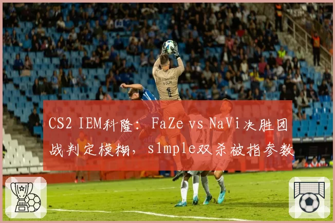 CS2 IEM科隆：FaZe vs NaVi决胜团战判定模糊，s1mple双杀被指参数异常