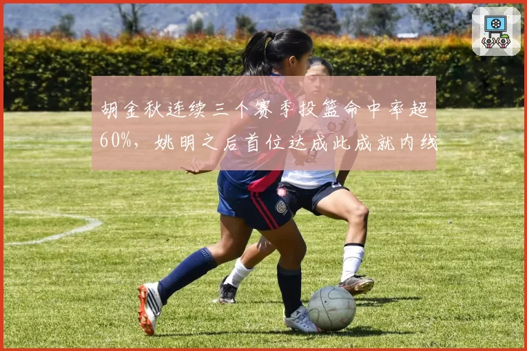 胡金秋连续三个赛季投篮命中率超60%，姚明之后首位达成此成就内线