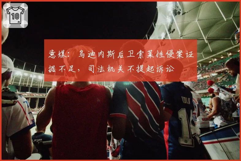 意媒：乌迪内斯后卫索莱性侵案证据不足，司法机关不提起诉讼