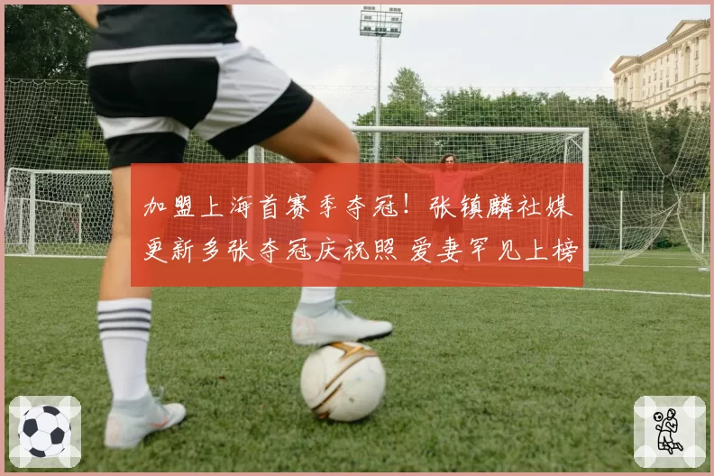 加盟上海首赛季夺冠!张镇麟社媒更新多张夺冠庆祝照 爱妻罕见上榜