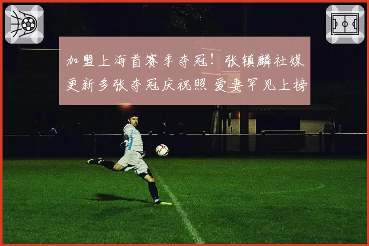 加盟上海首赛季夺冠!张镇麟社媒更新多张夺冠庆祝照 爱妻罕见上榜