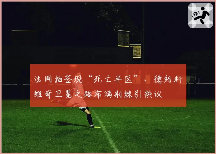 法网抽签现“死亡半区”，德约科维奇卫冕之路布满荆棘引热议
