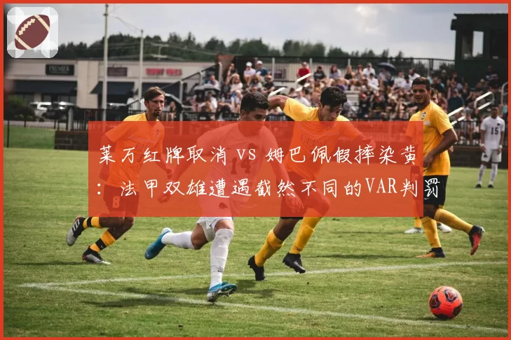 莱万红牌取消 vs 姆巴佩假摔染黄：法甲双雄遭遇截然不同的VAR判罚逻辑