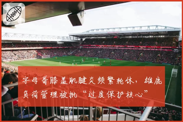 字母哥膝盖肌腱炎频繁轮休，雄鹿负荷管理被批“过度保护核心”