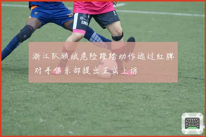 浙江队顾斌危险蹬踏动作逃过红牌 对手俱乐部提出正式上诉