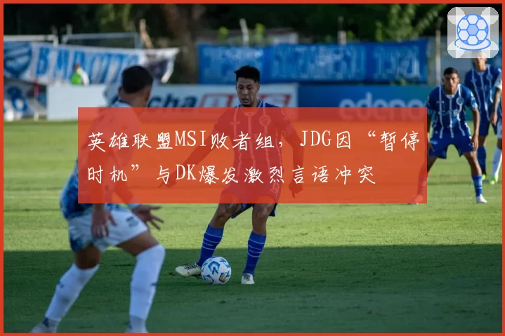英雄联盟MSI败者组，JDG因“暂停时机”与DK爆发激烈言语冲突