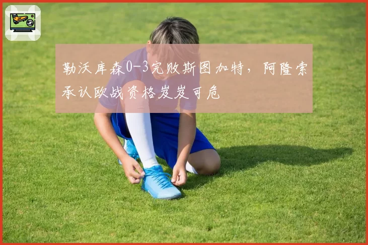 勒沃库森0-3完败斯图加特，阿隆索承认欧战资格岌岌可危