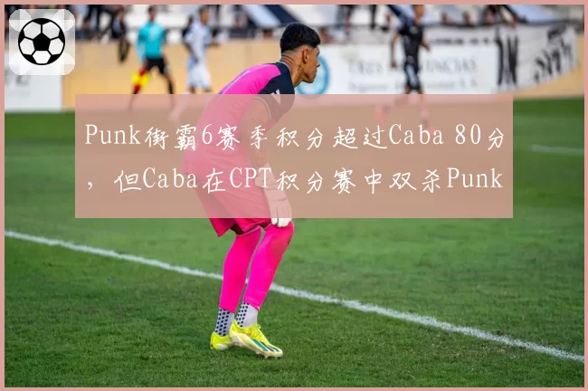 Punk街霸6赛季积分超过Caba 80分，但Caba在CPT积分赛中双杀Punk