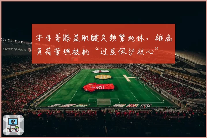 字母哥膝盖肌腱炎频繁轮休，雄鹿负荷管理被批“过度保护核心”
