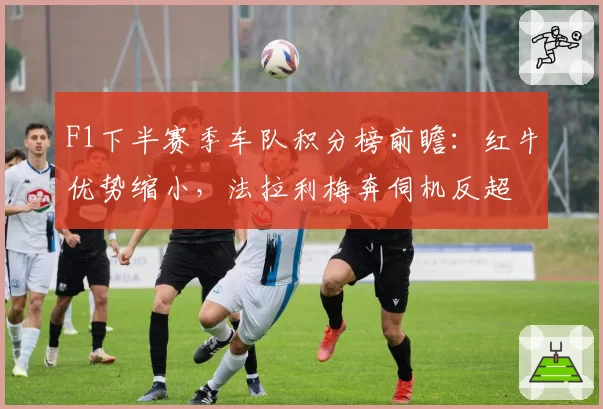 F1下半赛季车队积分榜前瞻：红牛优势缩小，法拉利梅奔伺机反超