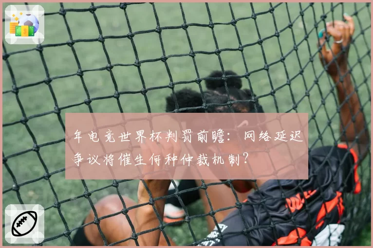 年电竞世界杯判罚前瞻：网络延迟争议将催生何种仲裁机制？
