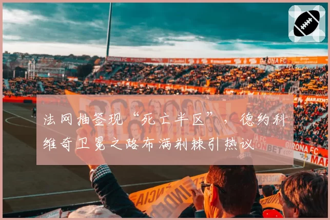法网抽签现“死亡半区”，德约科维奇卫冕之路布满荆棘引热议
