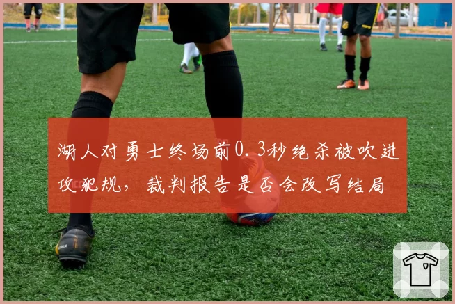 湖人对勇士终场前0.3秒绝杀被吹进攻犯规，裁判报告是否会改写结局？