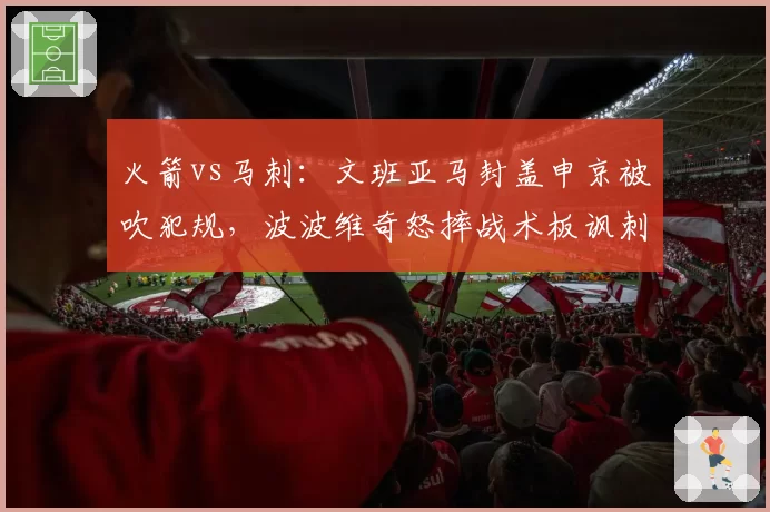 火箭vs马刺：文班亚马封盖申京被吹犯规，波波维奇怒摔战术板讽刺“NBA变软”