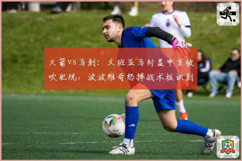 火箭vs马刺：文班亚马封盖申京被吹犯规，波波维奇怒摔战术板讽刺“NBA变软”