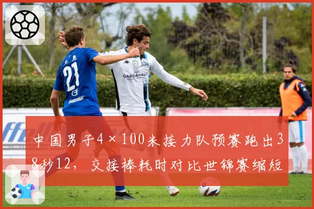 中国男子4×100米接力队预赛跑出38秒12，交接棒耗时对比世锦赛缩短0.3秒