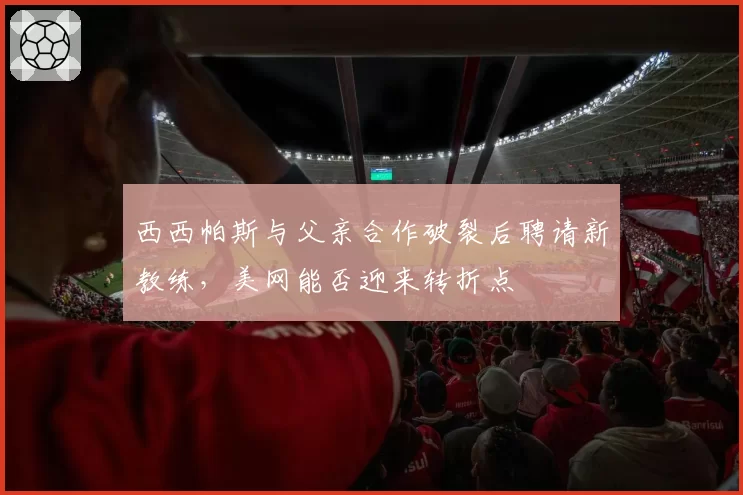 西西帕斯与父亲合作破裂后聘请新教练，美网能否迎来转折点