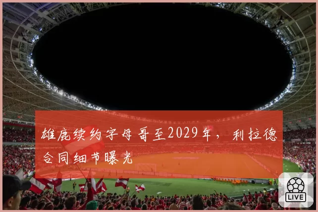 雄鹿续约字母哥至2029年,利拉德合同细节曝光
