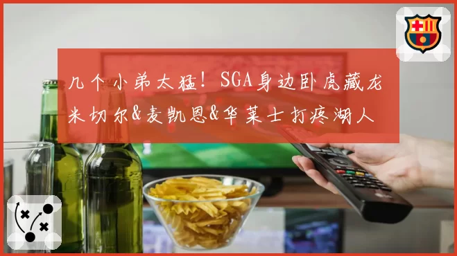 几个小弟太猛！SGA身边卧虎藏龙 米切尔&麦凯恩&华莱士打疼湖人