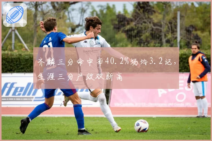 齐麟三分命中率40.2%场均3.2记，生涯三分产效双新高