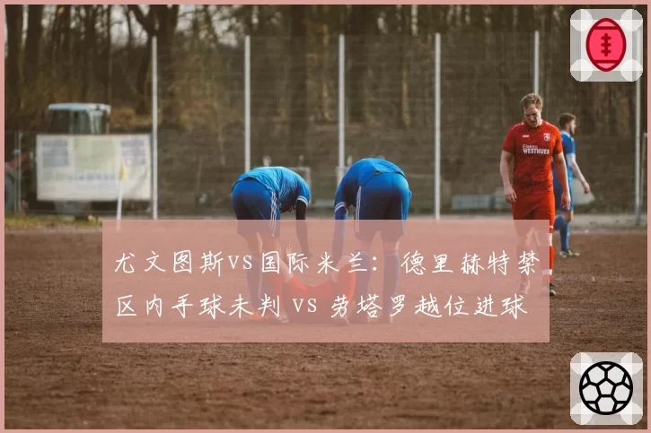 尤文图斯vs国际米兰：德里赫特禁区内手球未判 vs 劳塔罗越位进球有效，意甲裁判尺度几何？